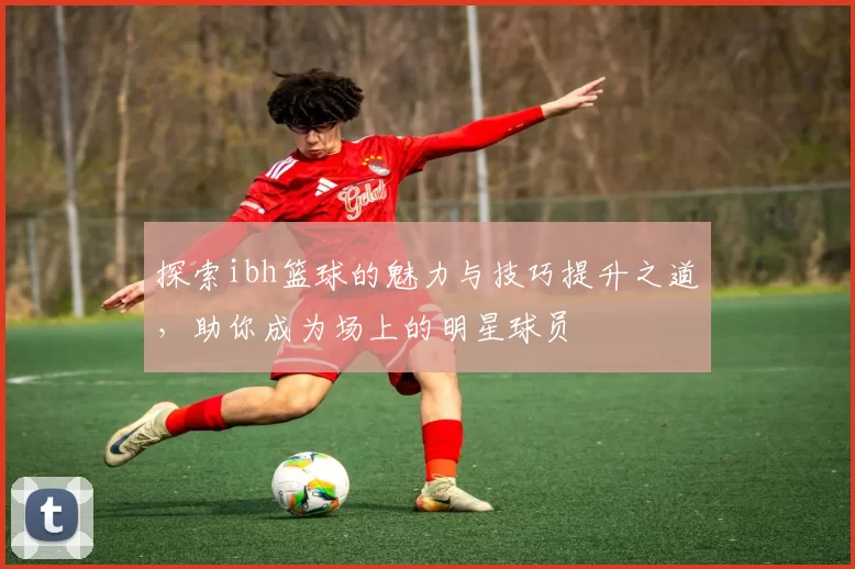 探索ibh篮球的魅力与技巧提升之道，助你成为场上的明星球员
