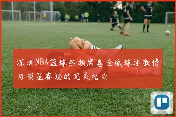 深圳NBA篮球热潮席卷全城球迷激情与明星赛场的完美结合
