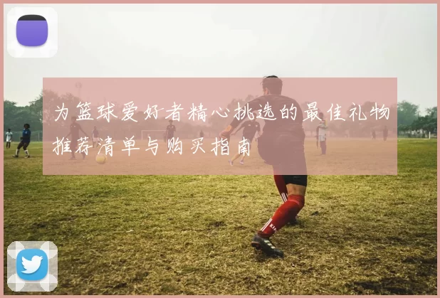 为篮球爱好者精心挑选的最佳礼物推荐清单与购买指南