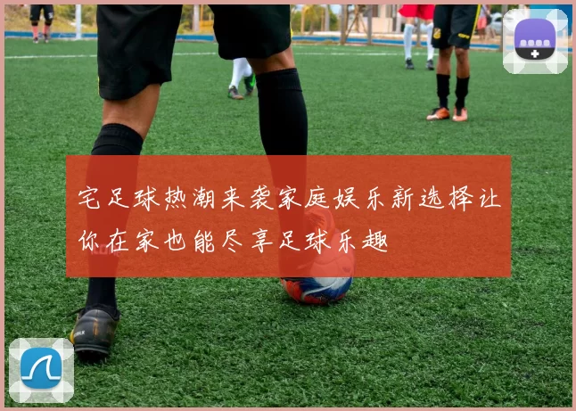 宅足球热潮来袭家庭娱乐新选择让你在家也能尽享足球乐趣