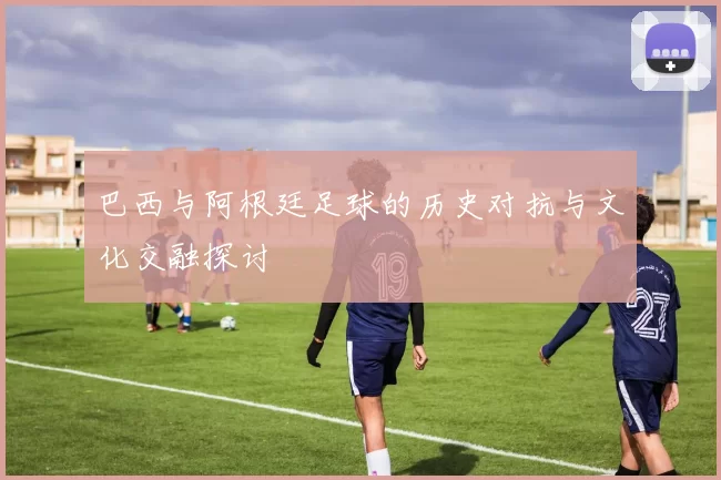 巴西与阿根廷足球的历史对抗与文化交融探讨