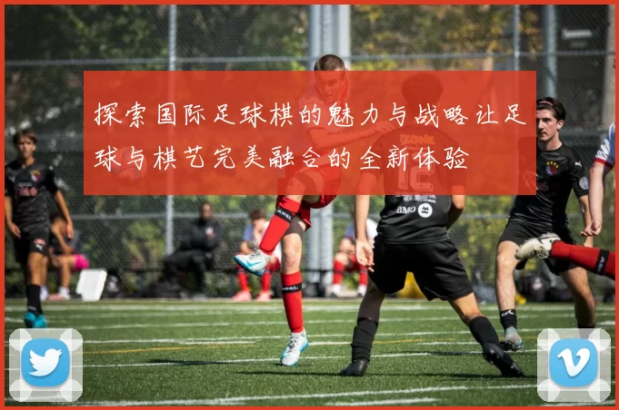 探索国际足球棋的魅力与战略让足球与棋艺完美融合的全新体验